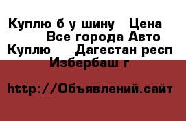 Куплю б/у шину › Цена ­ 1 000 - Все города Авто » Куплю   . Дагестан респ.,Избербаш г.